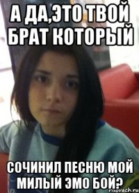 а да,это твой брат который сочинил песню мой милый эмо бой?