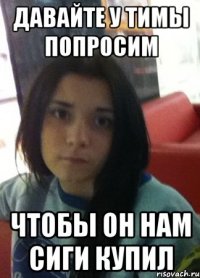 давайте у тимы попросим чтобы он нам сиги купил