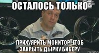 осталось только прихуярить монитор чтоб закрыть дырку биберу