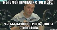 мы вмонтировали стол в стол что бы ты мог сверлить стол на столе стола