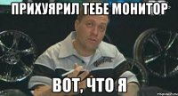 прихуярил тебе монитор вот, что я