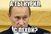 а ты курил, с лехой?