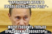 "барабанщик играет в группе последнюю роль" - - могут говорить только придурки и провокаторы