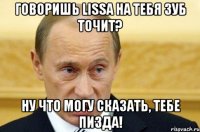 говоришь lissa на тебя зуб точит? ну что могу сказать, тебе пизда!