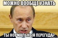 можно вообще узнать ты нормальный перегуда?