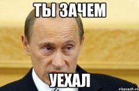 ты зачем уехал