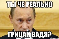 ты че реально грицай вадя?