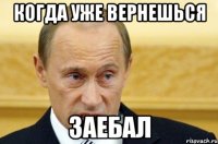 когда уже вернешься заебал