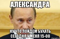 александра ну что пойдем бухать сегодня у меня 15-00