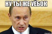 ну ты же уёбок 