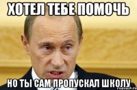 хотел тебе помочь но ты сам пропускал школу