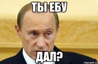 ты ебу дал?