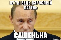 ну ты ведь взрослый парень сашенька