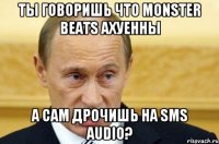 ты говоришь что monster beats ахуенны а сам дрочишь на sms audio?