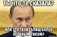 ты что-то сказала? или это твой еблищ болен нервным тиком?