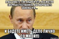 а вы знаете ,тян андрей,что, не смотря сверхъестественное, вы нарушаете законы рф.... и будете иметь дело лично со мной!!)