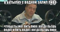 в бутылку с водкой залил пиво чтобы ты мог пить пиво, когда пьёшь водку и пить водку, когда пьёшь пиво