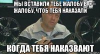 мы вставили тебе жалобу в жалобу, чтоб тебя наказали когда тебя наказвают