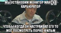 мы установим монитор максу в карбюратор чтобы когда он настраивал его то мог посмотреть порно фильм