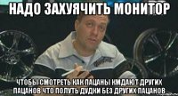 надо захуячить монитор чтобы смотреть как пацаны кмдают других пацанов что полуть дудки без других пацанов