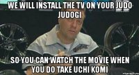 we will install the tv on your judo judogi so you can watch the movie when you do take uchi komi