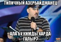 типичный азербайджанец ала бу кимды харда галыр?
