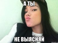 а ты не выясняй