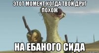 этот момент когда твой друг похож на ебаного сида