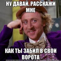 ну давай, расскажи мне как ты забил в свои ворота