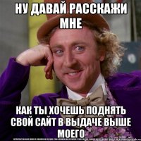 ну давай расскажи мне как ты хочешь поднять свой сайт в выдаче выше моего