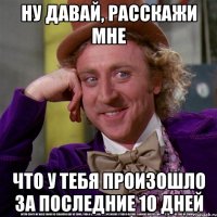 ну давай, расскажи мне что у тебя произошло за последние 10 дней