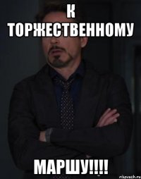 к торжественному маршу!!!