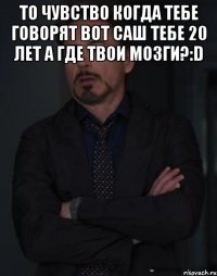 то чувство когда тебе говорят вот саш тебе 20 лет а где твои мозги?:d 