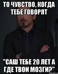 то чувство, когда тебе говорят "саш тебе 20 лет а где твои мозги?"