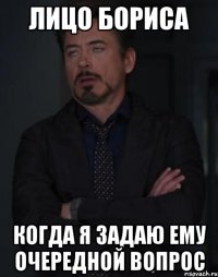 лицо бориса когда я задаю ему очередной вопрос