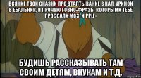 всякие твои сказки про втаптывание в кал, уриной в ебальник, и прочую говно-фразы которыми тебе проссали мозги ррц - будишь рассказывать там своим детям, внукам и т.д.