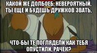 какой же долбоеб, невероятный, ты еще и будешь дружков звать, что-бы те поглядели как тебя опустили, рачек?