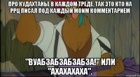 про кудахтанье в каждом треде, так это кто на ррц писал под каждый моим комментарием "вуабзабзабзабза!" или "ахахахаха".