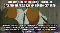оправдываются люди, которых зажали правдой, и им нечего сказать. конечно я буду на твою петушню раз за разом наталкиваться, все что я делаю - это оставляю по комментарию под твоими говно-постами, а ведь хуле, диалоги открыты, значит имею право)