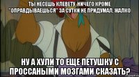 ты несешь клевету, ничего кроме "оправдываешься" за сутки не придумал, жалко ну а хули то еще петушку с проссаными мозгами сказать?