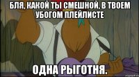 бля, какой ты смешной, в твоем убогом плейлисте одна рыготня.