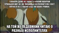 говнари даже не знают к каким жанрам принадлежат их же любимые исполнители, а вот лично я не ставлю себе ни каких рамок, на той же педевикии читаю о разных исполнителях