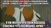 когда ты назвал себя прогрессивным молодым парнем - я ржал в слух, плюс еще и друзьям скинул посмеяться. я уж молчу про твои азазаза, спасибо что посмешил, фрик ^_^