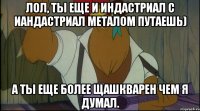 лол, ты еще и индастриал с иандастриал металом путаешь) а ты еще более щашкварен чем я думал.