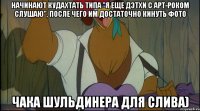 начинают кудахтать типа "я еще дэтхи с арт-роком слушаю", после чего им достаточно кинуть фото чака шульдинера для слива)