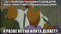 вы с такой радостью поливаете калом другие вкусы, значит ставите свои вкусы выше других, а разве не так илита делает?
