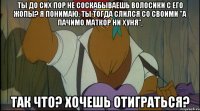 ты до сих пор не соскабываешь волосики с его жопы? я понимаю, ты тогда слился со своими "а пачимо маткор ни хуня", так что? хочешь отиграться?