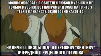 можно обоссать любителей любой музыки, и не только музыки, вот например я ссал на то что у тебя в плейлисте, одно говно какое-то, ну ничего, лизоблюд, я переживу "критику" очередного ррцешного петушка