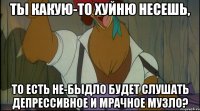 ты какую-то хуйню несешь, то есть не-быдло будет слушать депрессивное и мрачное музло?