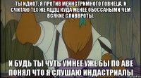 ты идиот, я против мейнстримного говнеца, и считаю тех же ацдц куда менее обоссаными чем всякие сливвроты, и будь ты чуть умнее уже бы по аве понял что я слушаю индастриалы
